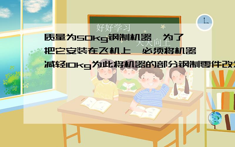 质量为50kg钢制机器,为了把它安装在飞机上,必须将机器减轻10kg为此将机器的部分钢制零件改为铝制,