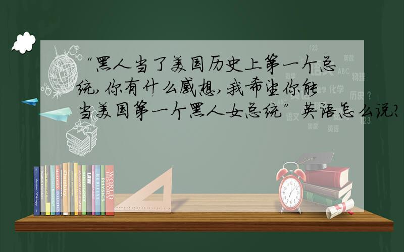 “黑人当了美国历史上第一个总统,你有什么感想,我希望你能当美国第一个黑人女总统”英语怎么说?