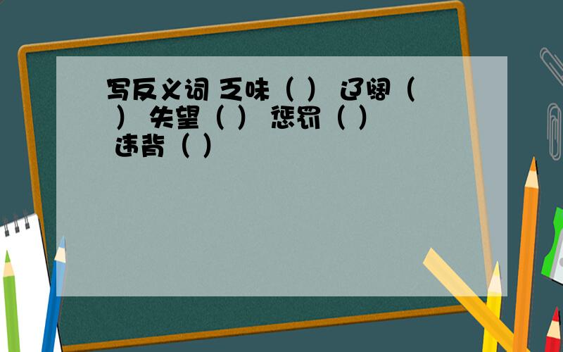 写反义词 乏味（ ） 辽阔（ ） 失望（ ） 惩罚（ ） 违背（ ）