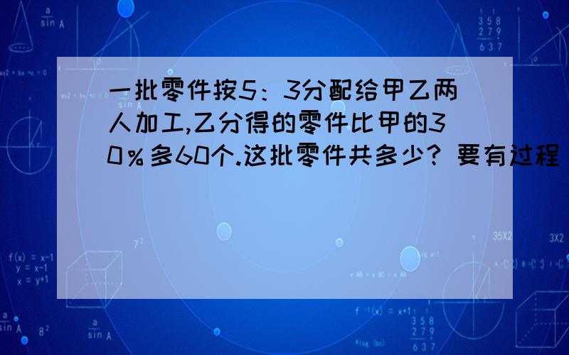 一批零件按5：3分配给甲乙两人加工,乙分得的零件比甲的30％多60个.这批零件共多少? 要有过程