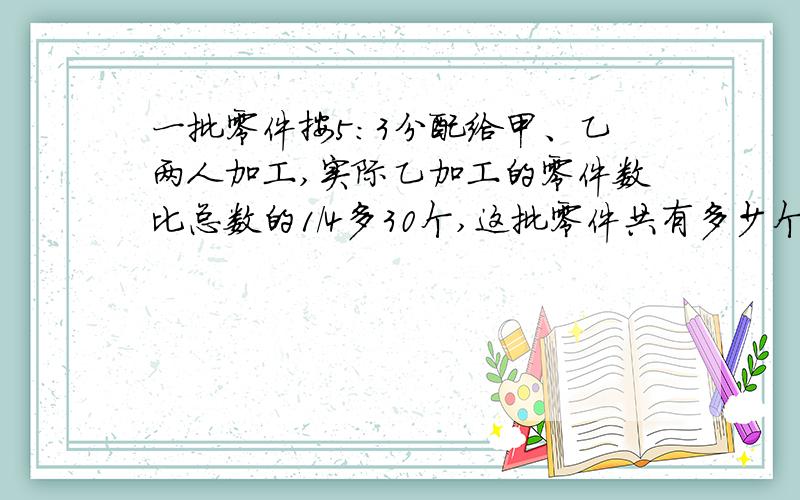 一批零件按5:3分配给甲、乙两人加工,实际乙加工的零件数比总数的1/4多30个,这批零件共有多少个?