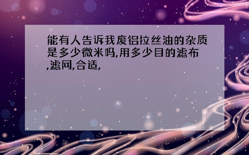 能有人告诉我废铝拉丝油的杂质是多少微米吗,用多少目的滤布,滤网,合适,