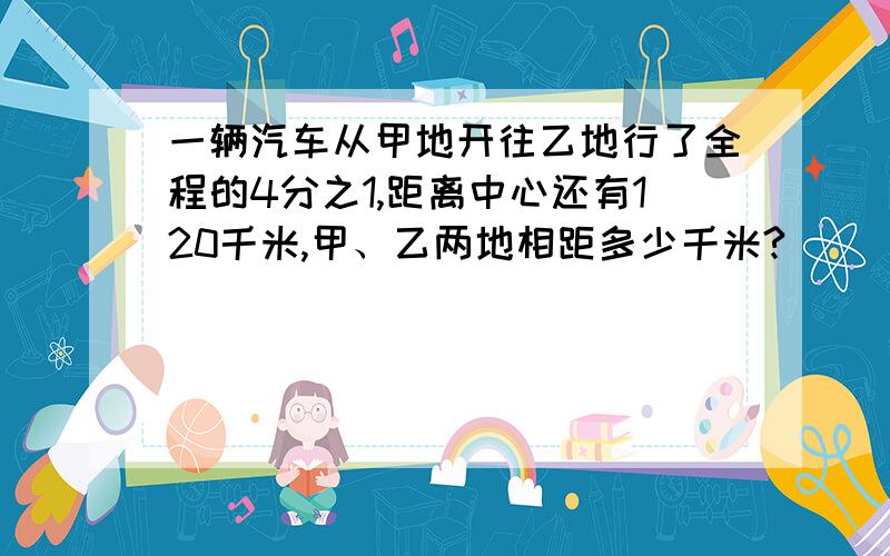 一辆汽车从甲地开往乙地行了全程的4分之1,距离中心还有120千米,甲、乙两地相距多少千米?