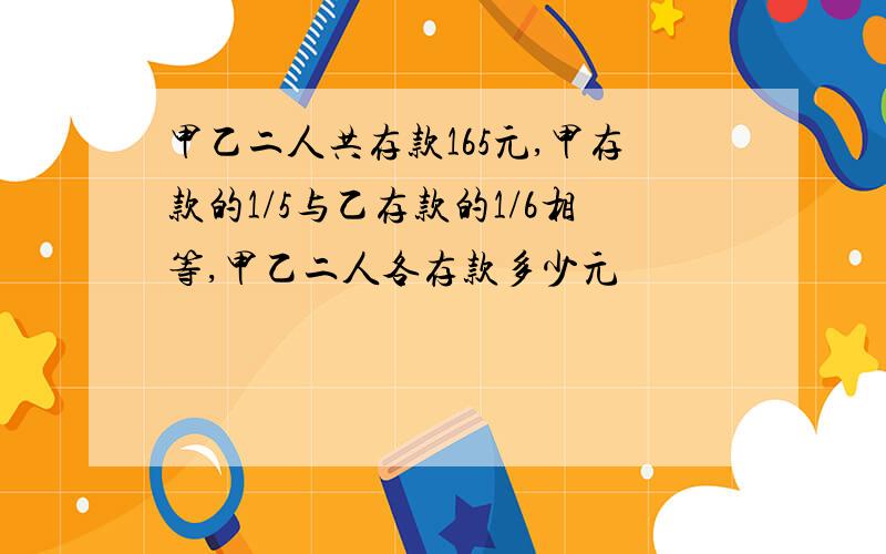 甲乙二人共存款165元,甲存款的1/5与乙存款的1/6相等,甲乙二人各存款多少元