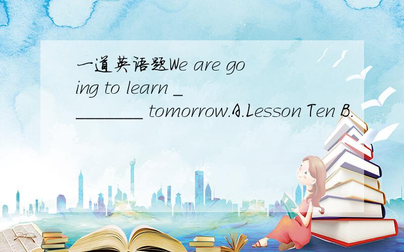 一道英语题We are going to learn ________ tomorrow.A.Lesson Ten B.