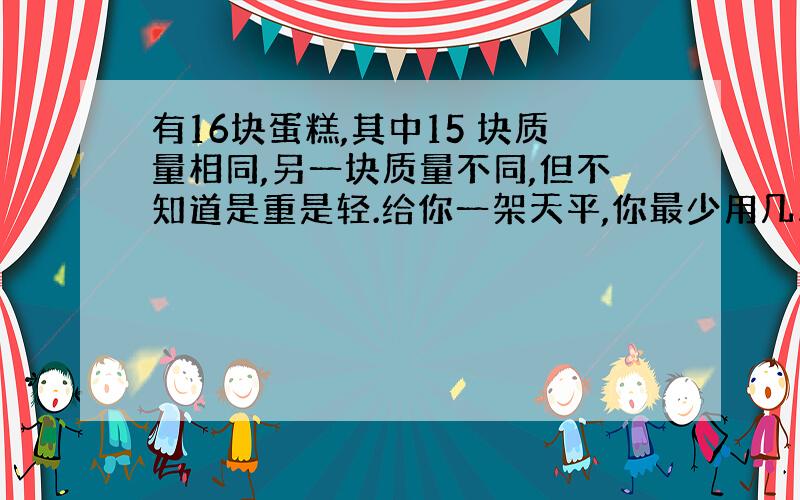 有16块蛋糕,其中15 块质量相同,另一块质量不同,但不知道是重是轻.给你一架天平,你最少用几次就可以确保把它找出来?说