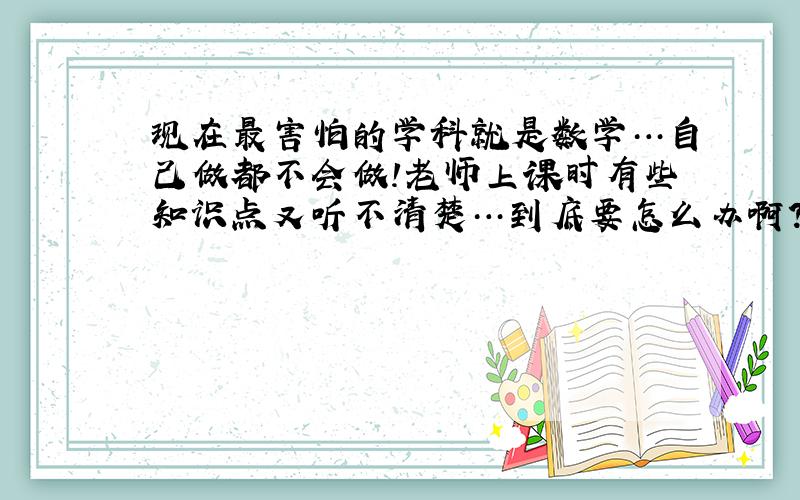 现在最害怕的学科就是数学…自己做都不会做!老师上课时有些知识点又听不清楚…到底要怎么办啊?