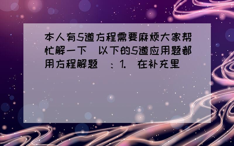 本人有5道方程需要麻烦大家帮忙解一下（以下的5道应用题都用方程解题）：1.（在补充里）