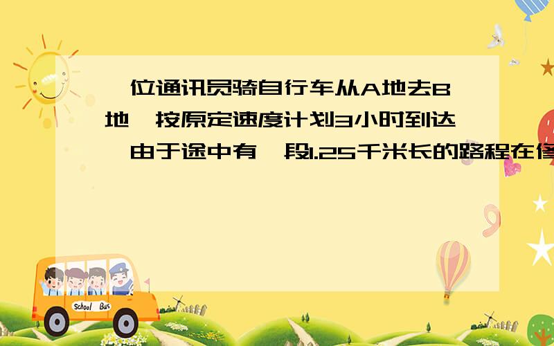 一位通讯员骑自行车从A地去B地,按原定速度计划3小时到达,由于途中有一段1.25千米长的路程在修路,他只好