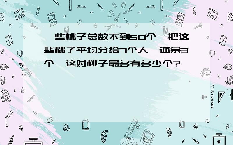 一些桃子总数不到50个,把这些桃子平均分给7个人,还余3个,这对桃子最多有多少个?