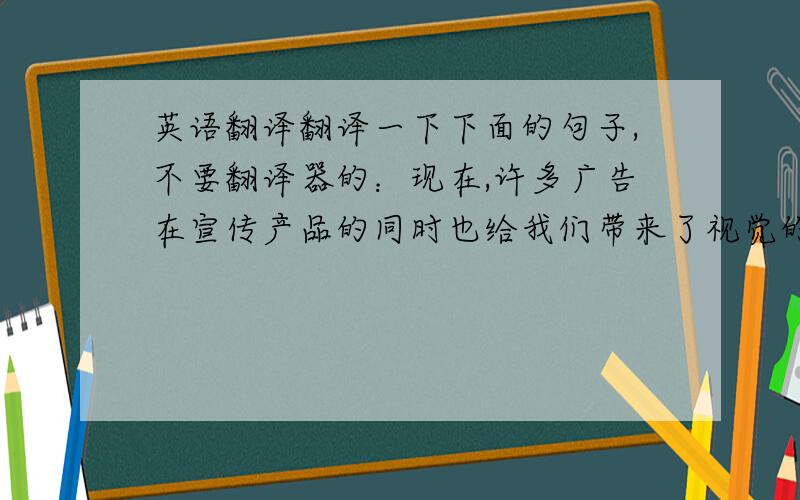 英语翻译翻译一下下面的句子,不要翻译器的：现在,许多广告在宣传产品的同时也给我们带来了视觉的享受.精心的广告设计和明星的