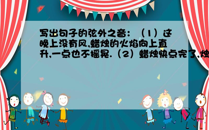 写出句子的弦外之音：（1）这晚上没有风,蜡烛的火焰向上直升,一点也不摇晃.（2）蜡烛快点完了,烛芯快