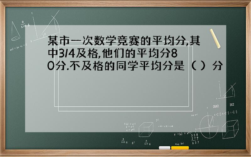 某市一次数学竞赛的平均分,其中3/4及格,他们的平均分80分.不及格的同学平均分是（ ）分