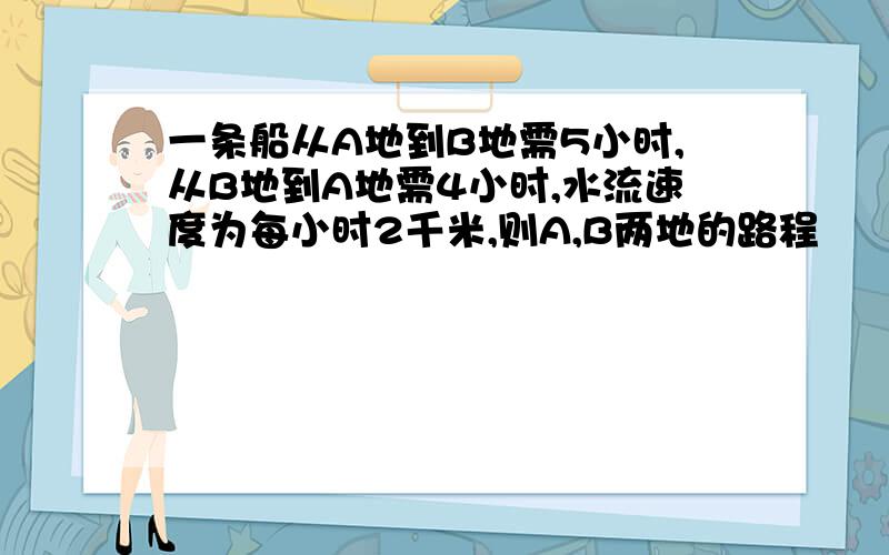 一条船从A地到B地需5小时,从B地到A地需4小时,水流速度为每小时2千米,则A,B两地的路程