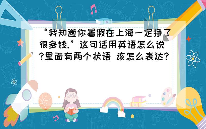 “我知道你暑假在上海一定挣了很多钱.”这句话用英语怎么说?里面有两个状语 该怎么表达?