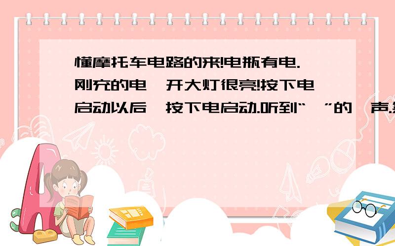 懂摩托车电路的来!电瓶有电.刚充的电,开大灯很亮!按下电启动以后,按下电启动.听到“啪”的一声.然后是马达很吃力的声音,