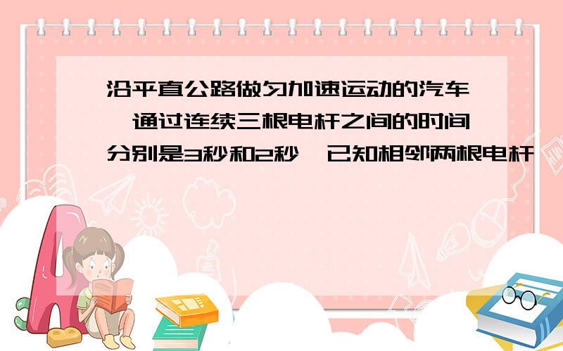 沿平直公路做匀加速运动的汽车,通过连续三根电杆之间的时间分别是3秒和2秒,已知相邻两根电杆