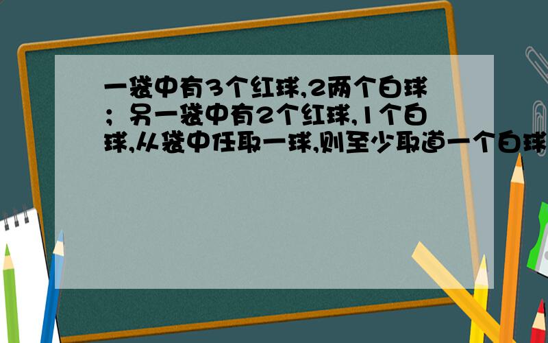 一袋中有3个红球,2两个白球；另一袋中有2个红球,1个白球,从袋中任取一球,则至少取道一个白球的概率是