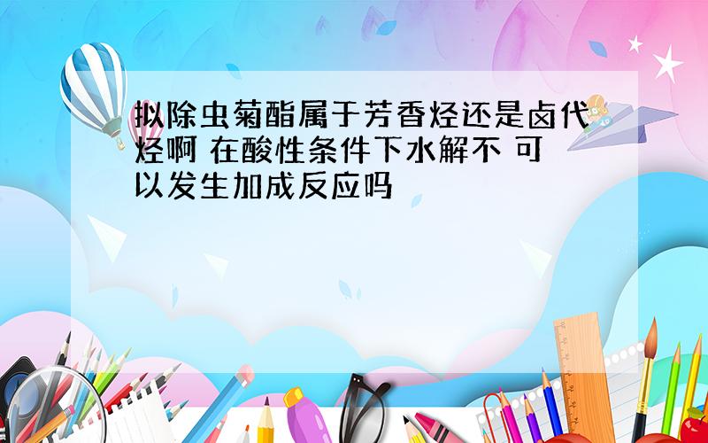 拟除虫菊酯属于芳香烃还是卤代烃啊 在酸性条件下水解不 可以发生加成反应吗