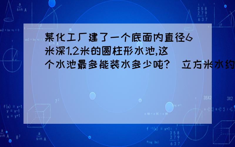 某化工厂建了一个底面内直径6米深1.2米的圆柱形水池,这个水池最多能装水多少吨?(立方米水约重1吨）