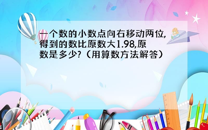 一个数的小数点向右移动两位,得到的数比原数大1.98,原数是多少?（用算数方法解答）