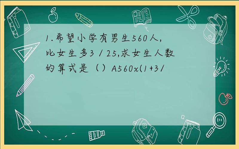 1.希望小学有男生560人,比女生多3／25,求女生人数的算式是（）A560x(1+3/