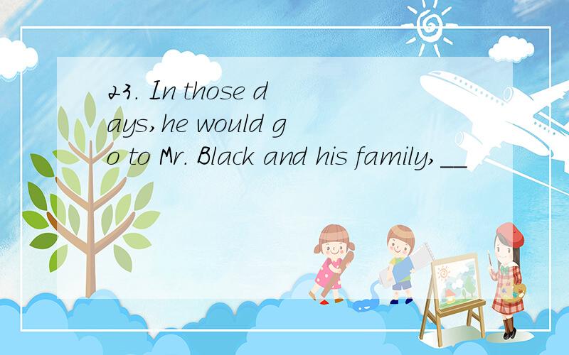 23． In those days,he would go to Mr． Black and his family,__