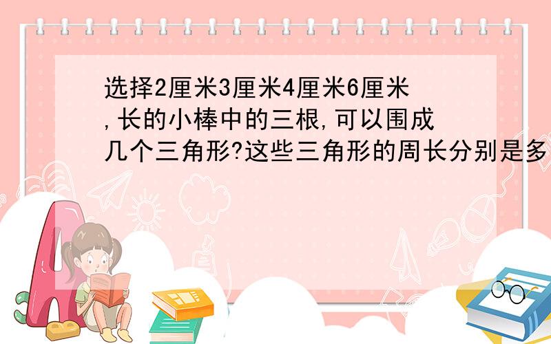 选择2厘米3厘米4厘米6厘米,长的小棒中的三根,可以围成几个三角形?这些三角形的周长分别是多少厘米?