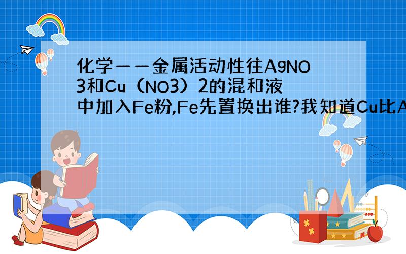 化学——金属活动性往AgNO3和Cu（NO3）2的混和液中加入Fe粉,Fe先置换出谁?我知道Cu比Ag活泼.