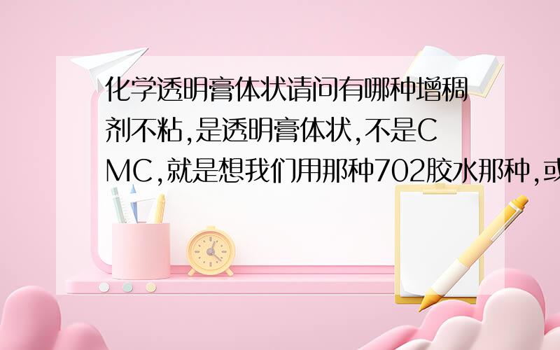 化学透明膏体状请问有哪种增稠剂不粘,是透明膏体状,不是CMC,就是想我们用那种702胶水那种,或者洗钢水白刚水那种看出是