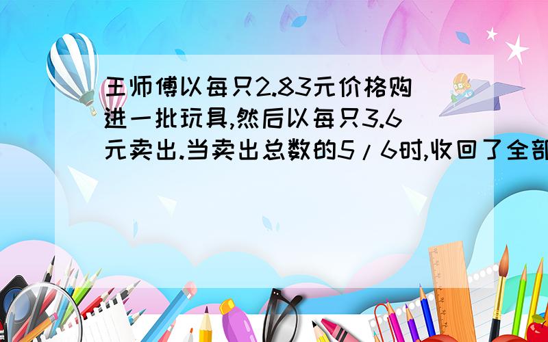 王师傅以每只2.83元价格购进一批玩具,然后以每只3.6元卖出.当卖出总数的5/6时,收回了全部成本,还盈利2