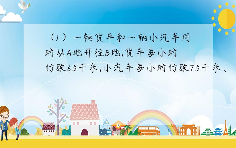 （1）一辆货车和一辆小汽车同时从A地开往B地,货车每小时行驶65千米,小汽车每小时行驶75千米、