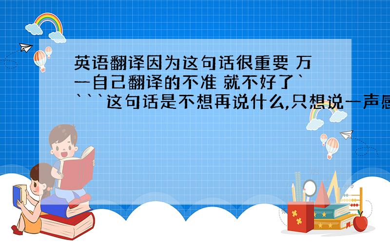 英语翻译因为这句话很重要 万一自己翻译的不准 就不好了````这句话是不想再说什么,只想说一声感谢!呵呵``` 跟我半斤