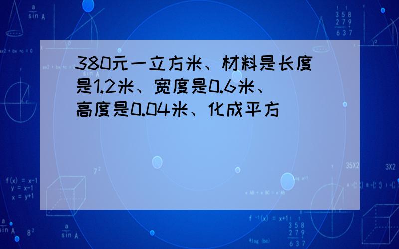 380元一立方米、材料是长度是1.2米、宽度是0.6米、高度是0.04米、化成平方