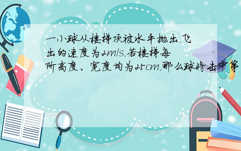 一小球从楼梯顶被水平抛出，飞出的速度为2m/s，若楼梯每阶高度、宽度均为25cm，那么球将击中第 ___ 级台阶；球在空