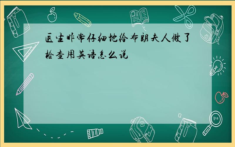 医生非常仔细地给布朗夫人做了检查用英语怎么说