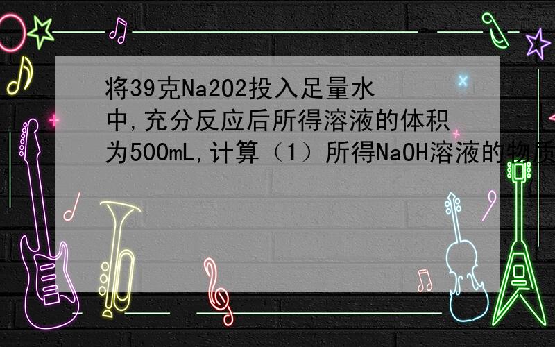 将39克Na2O2投入足量水中,充分反应后所得溶液的体积为500mL,计算（1）所得NaOH溶液的物质的量浓度；（2）