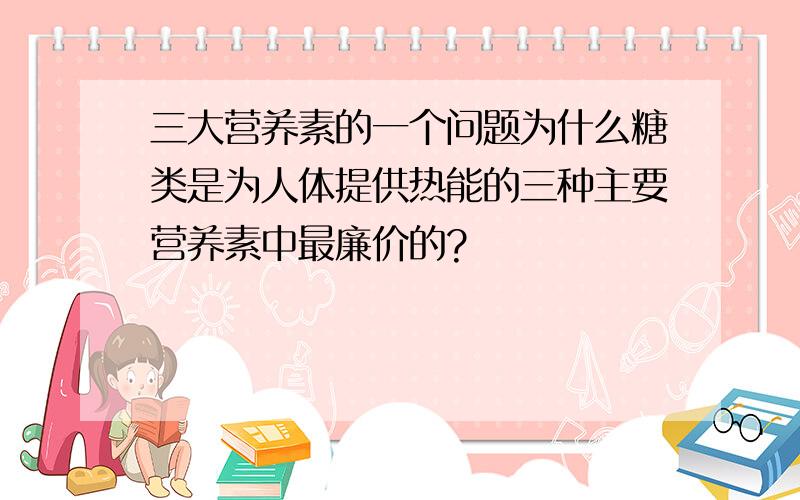 三大营养素的一个问题为什么糖类是为人体提供热能的三种主要营养素中最廉价的?