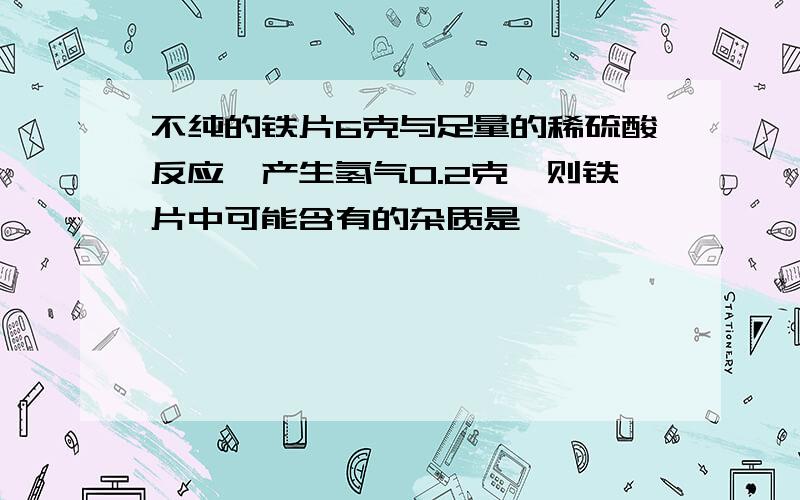 不纯的铁片6克与足量的稀硫酸反应,产生氢气0.2克,则铁片中可能含有的杂质是