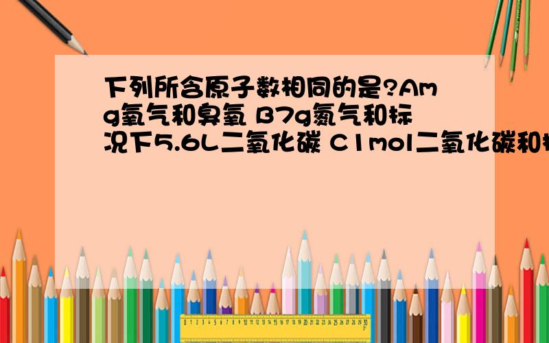 下列所含原子数相同的是?Amg氧气和臭氧 B7g氮气和标况下5.6L二氧化碳 C1mol二氧化碳和标况下22.4L水