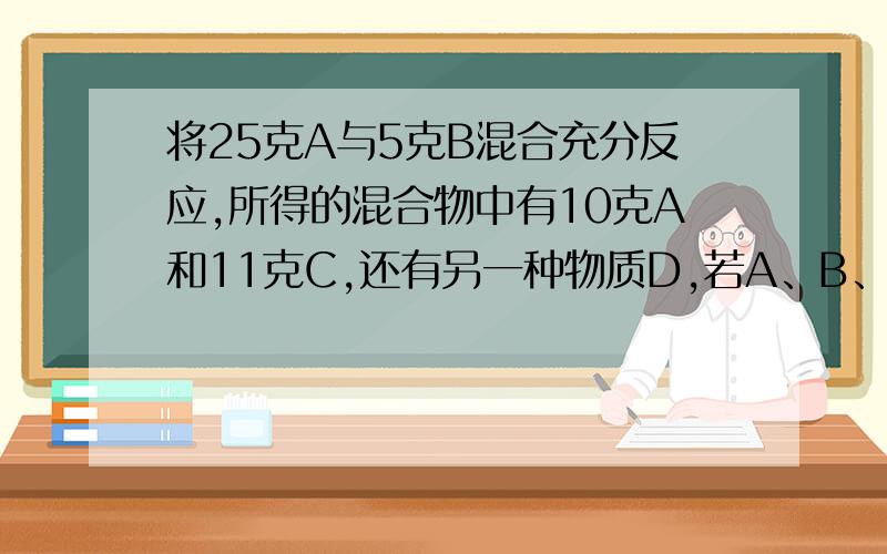 将25克A与5克B混合充分反应,所得的混合物中有10克A和11克C,还有另一种物质D,若A、B、C、D相对分子质量