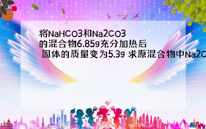 将NaHCO3和Na2CO3的混合物6.85g充分加热后 固体的质量变为5.3g 求原混合物中Na2CO3的质量分数是多