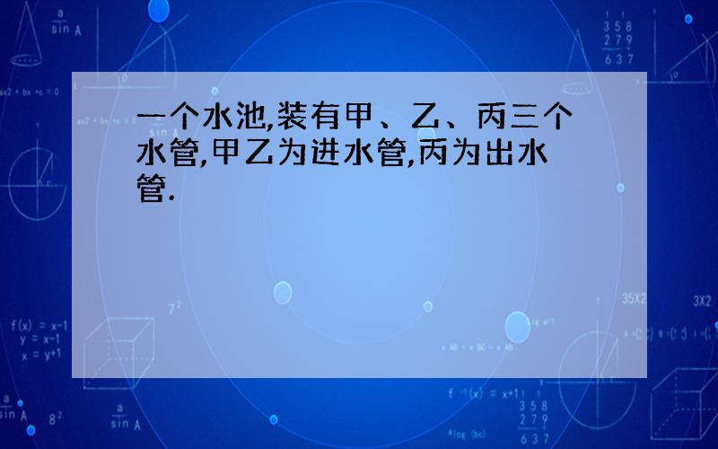 一个水池,装有甲、乙、丙三个水管,甲乙为进水管,丙为出水管.