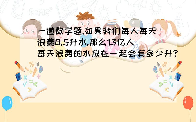 一道数学题.如果我们每人每天浪费0.5升水,那么13亿人每天浪费的水放在一起会有多少升?