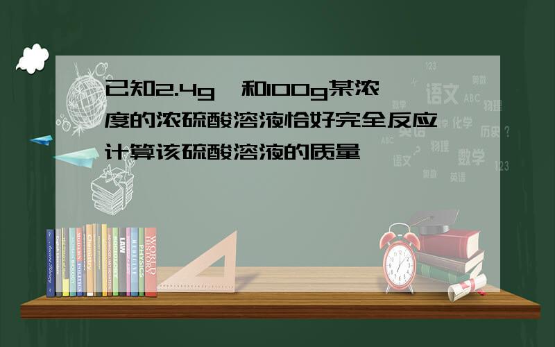 已知2.4g镁和100g某浓度的浓硫酸溶液恰好完全反应,计算该硫酸溶液的质量