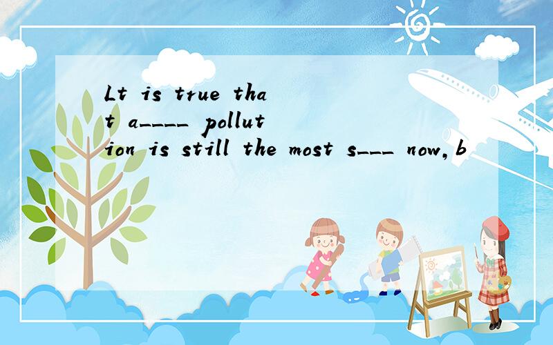 Lt is true that a____ pollution is still the most s___ now,b