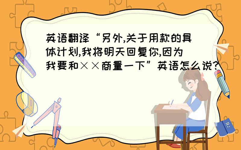 英语翻译“另外,关于用款的具体计划,我将明天回复你,因为我要和××商量一下”英语怎么说?