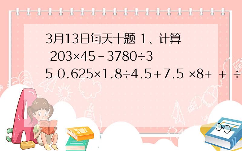 3月13日每天十题 1、计算 203×45－3780÷35 0.625×1.8÷4.5＋7.5 ×8+ ＋ ÷( － )