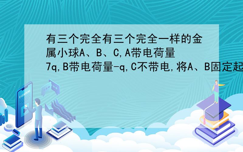 有三个完全有三个完全一样的金属小球A、B、C,A带电荷量7q,B带电荷量-q,C不带电,将A、B固定起来,然后让C球分别