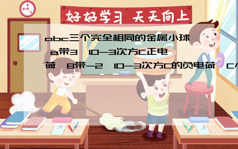 abc三个完全相同的金属小球 a带3*10-3次方C正电荷,B带-2*10-3次方C的负电荷,C小球不带电,先让C小球与